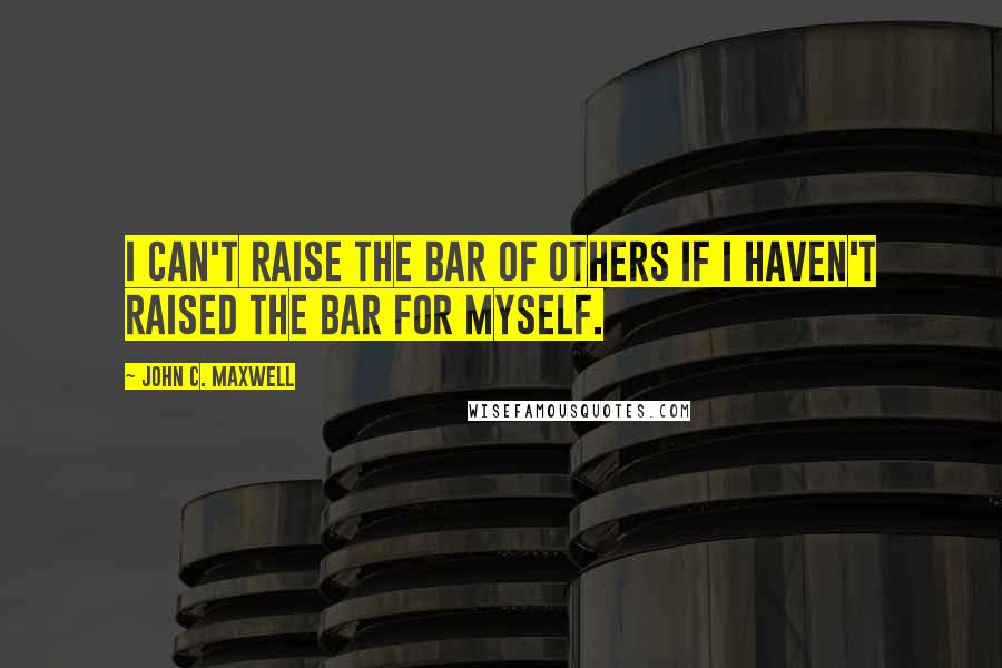 John C. Maxwell Quotes: I can't raise the bar of others if I haven't raised the bar for myself.