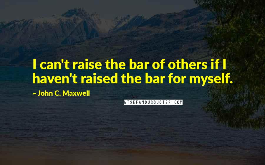 John C. Maxwell Quotes: I can't raise the bar of others if I haven't raised the bar for myself.