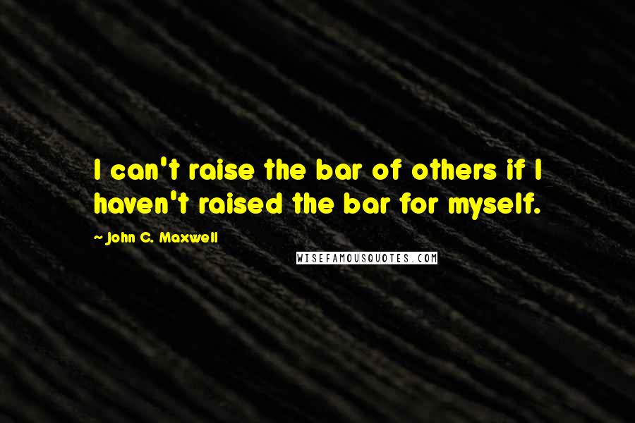 John C. Maxwell Quotes: I can't raise the bar of others if I haven't raised the bar for myself.