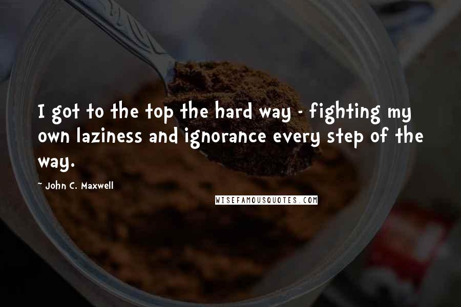 John C. Maxwell Quotes: I got to the top the hard way - fighting my own laziness and ignorance every step of the way.