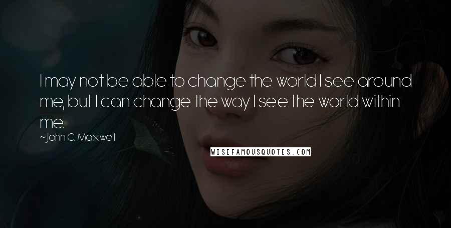 John C. Maxwell Quotes: I may not be able to change the world I see around me, but I can change the way I see the world within me.