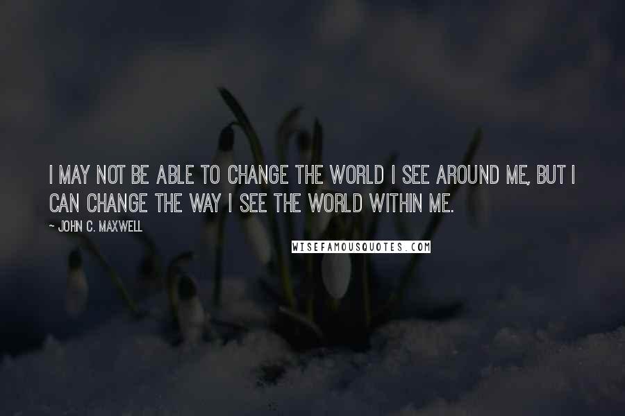 John C. Maxwell Quotes: I may not be able to change the world I see around me, but I can change the way I see the world within me.