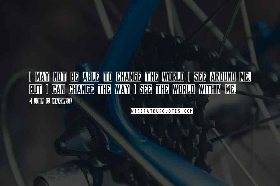 John C. Maxwell Quotes: I may not be able to change the world I see around me, but I can change the way I see the world within me.