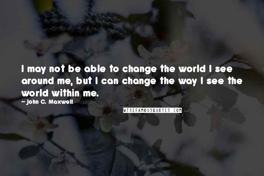 John C. Maxwell Quotes: I may not be able to change the world I see around me, but I can change the way I see the world within me.