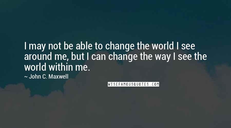 John C. Maxwell Quotes: I may not be able to change the world I see around me, but I can change the way I see the world within me.