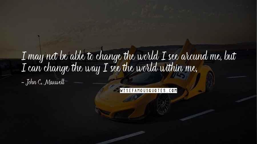 John C. Maxwell Quotes: I may not be able to change the world I see around me, but I can change the way I see the world within me.