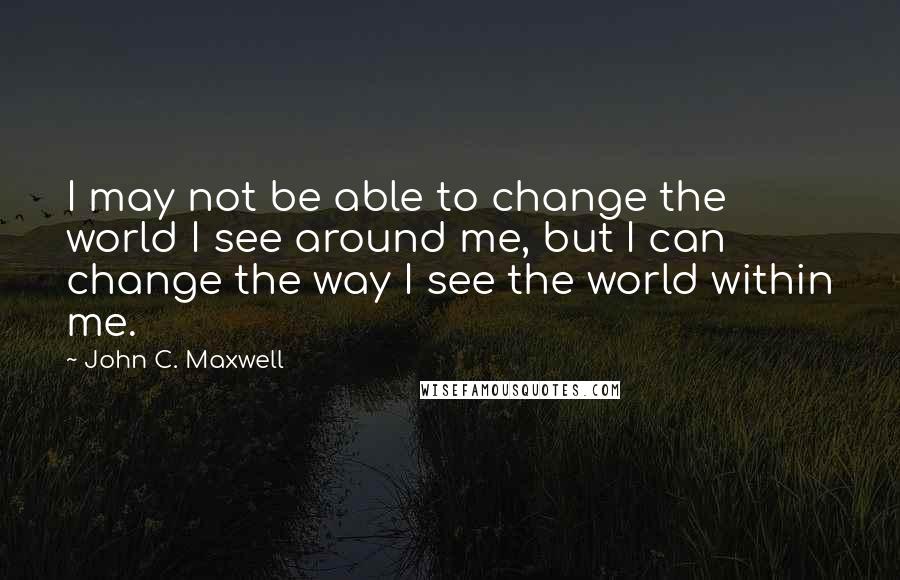 John C. Maxwell Quotes: I may not be able to change the world I see around me, but I can change the way I see the world within me.