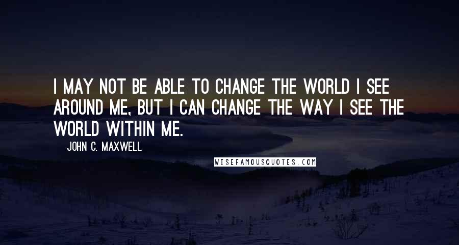 John C. Maxwell Quotes: I may not be able to change the world I see around me, but I can change the way I see the world within me.