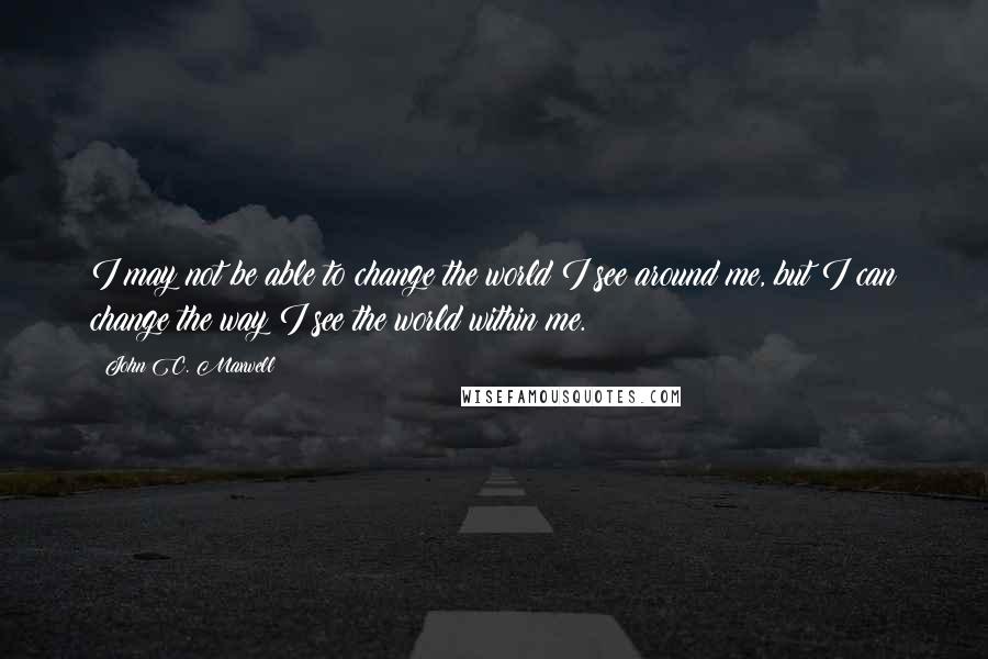 John C. Maxwell Quotes: I may not be able to change the world I see around me, but I can change the way I see the world within me.