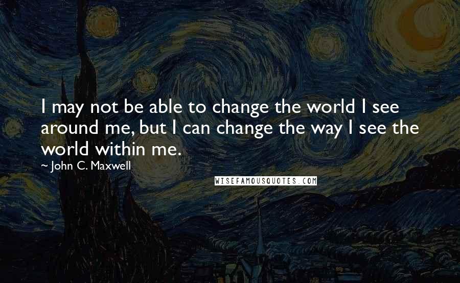 John C. Maxwell Quotes: I may not be able to change the world I see around me, but I can change the way I see the world within me.