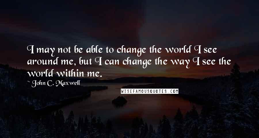 John C. Maxwell Quotes: I may not be able to change the world I see around me, but I can change the way I see the world within me.