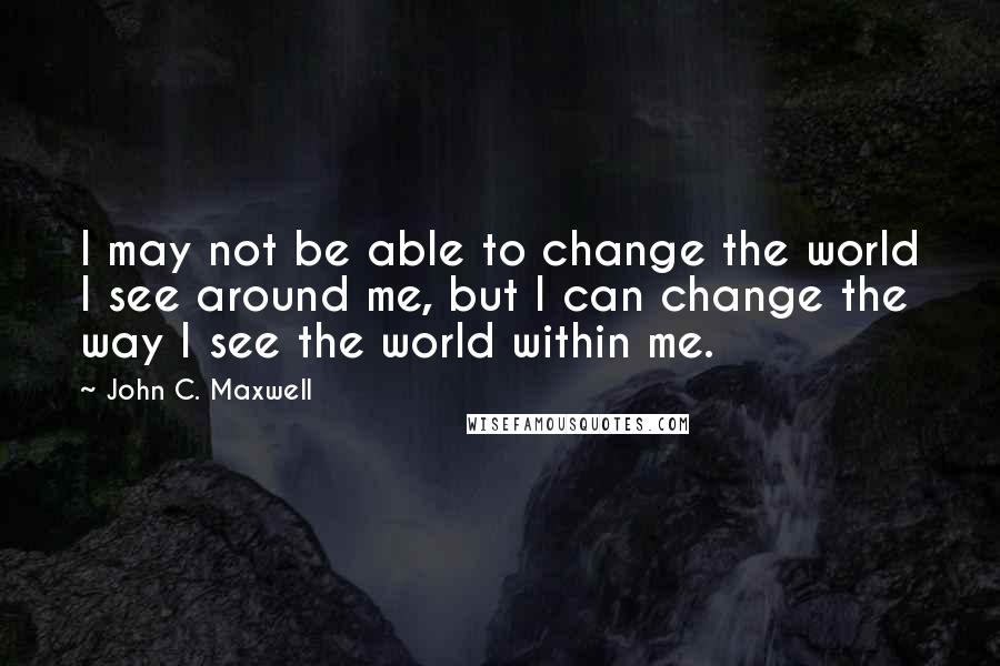 John C. Maxwell Quotes: I may not be able to change the world I see around me, but I can change the way I see the world within me.