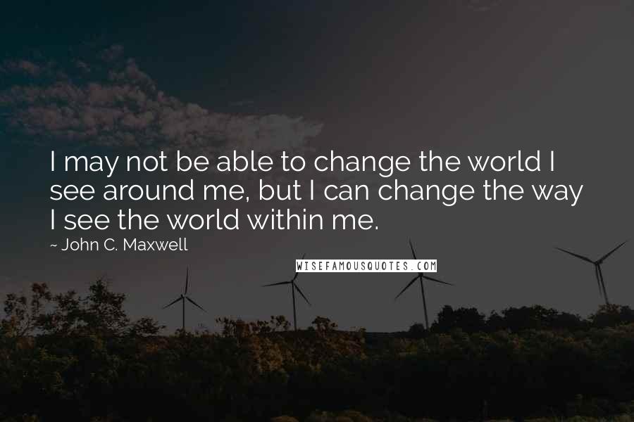 John C. Maxwell Quotes: I may not be able to change the world I see around me, but I can change the way I see the world within me.