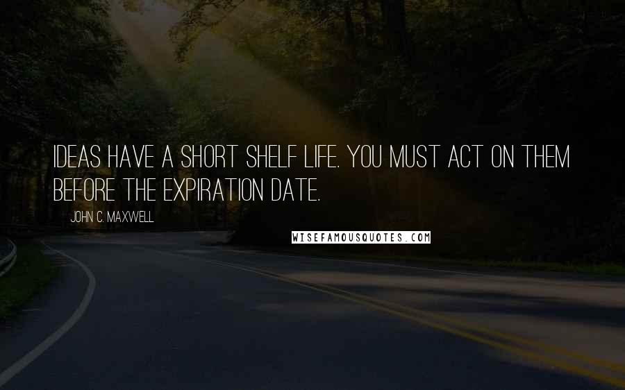 John C. Maxwell Quotes: Ideas have a short shelf life. You must act on them before the expiration date.