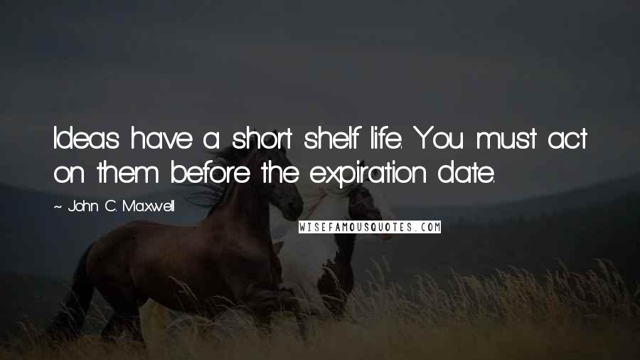 John C. Maxwell Quotes: Ideas have a short shelf life. You must act on them before the expiration date.