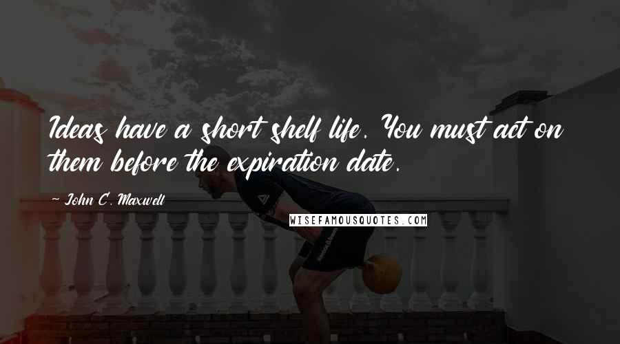 John C. Maxwell Quotes: Ideas have a short shelf life. You must act on them before the expiration date.