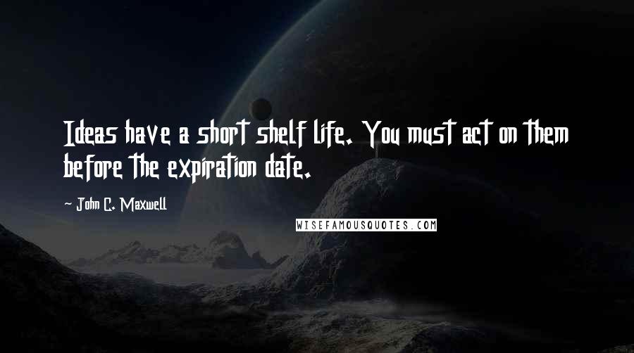 John C. Maxwell Quotes: Ideas have a short shelf life. You must act on them before the expiration date.