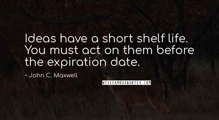 John C. Maxwell Quotes: Ideas have a short shelf life. You must act on them before the expiration date.