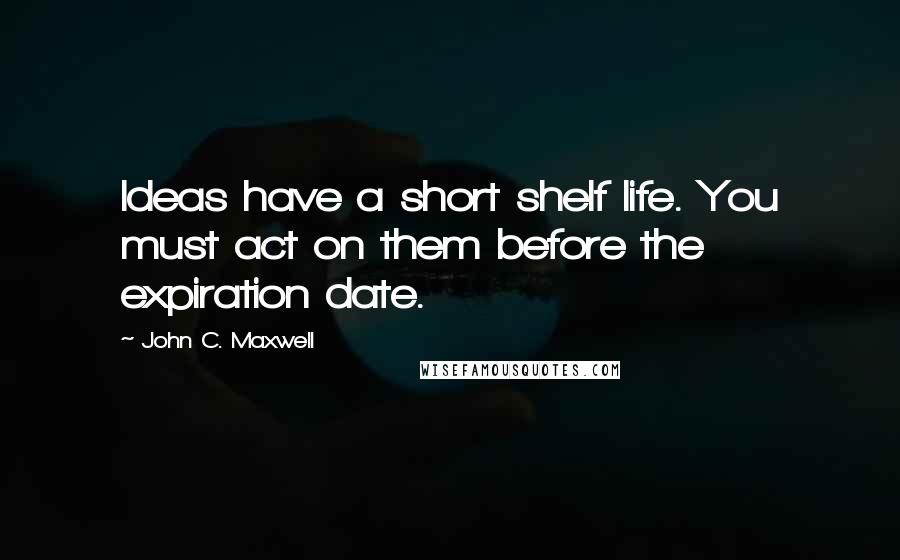 John C. Maxwell Quotes: Ideas have a short shelf life. You must act on them before the expiration date.