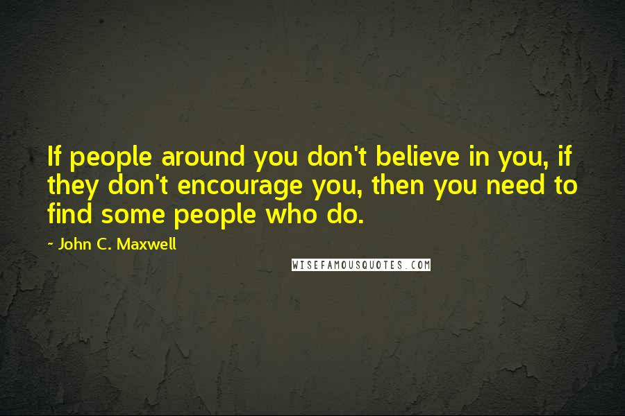 John C. Maxwell Quotes: If people around you don't believe in you, if they don't encourage you, then you need to find some people who do.