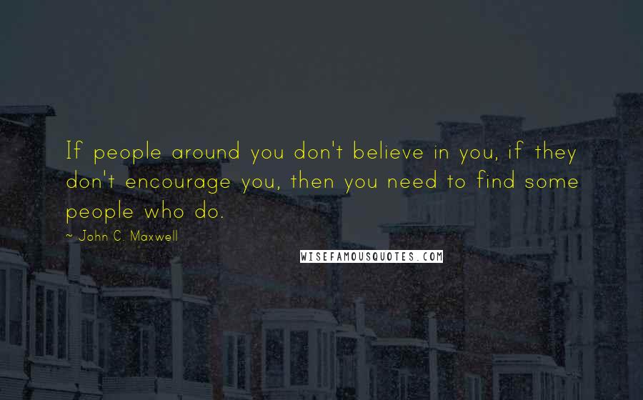 John C. Maxwell Quotes: If people around you don't believe in you, if they don't encourage you, then you need to find some people who do.