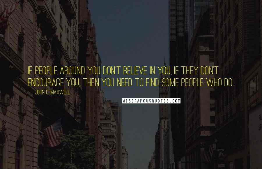 John C. Maxwell Quotes: If people around you don't believe in you, if they don't encourage you, then you need to find some people who do.