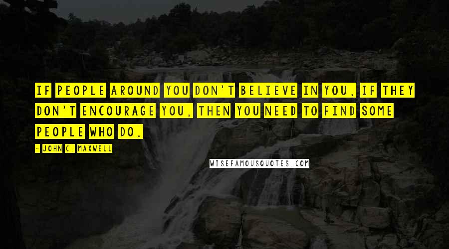 John C. Maxwell Quotes: If people around you don't believe in you, if they don't encourage you, then you need to find some people who do.