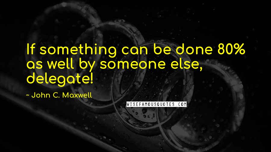 John C. Maxwell Quotes: If something can be done 80% as well by someone else, delegate!