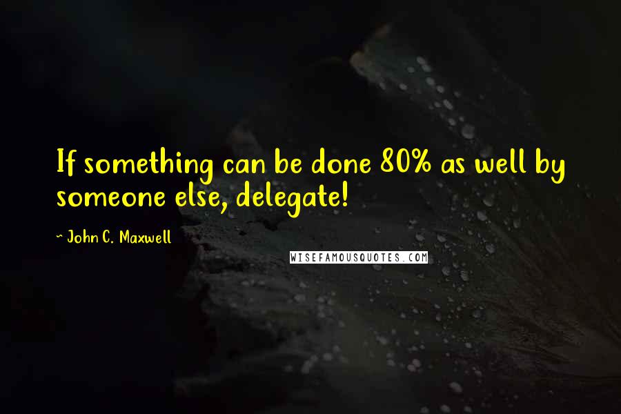 John C. Maxwell Quotes: If something can be done 80% as well by someone else, delegate!