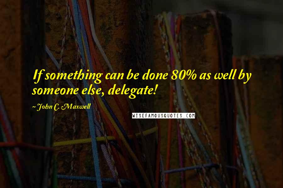 John C. Maxwell Quotes: If something can be done 80% as well by someone else, delegate!