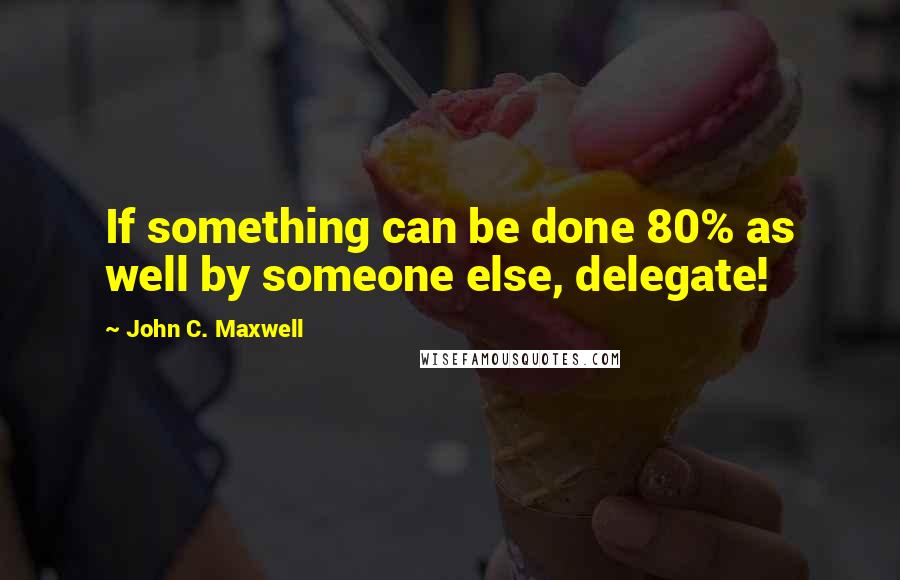 John C. Maxwell Quotes: If something can be done 80% as well by someone else, delegate!