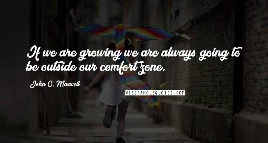 John C. Maxwell Quotes: If we are growing we are always going to be outside our comfort zone.