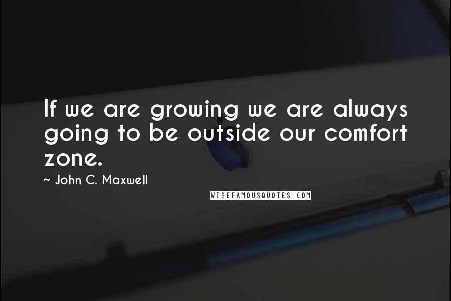 John C. Maxwell Quotes: If we are growing we are always going to be outside our comfort zone.