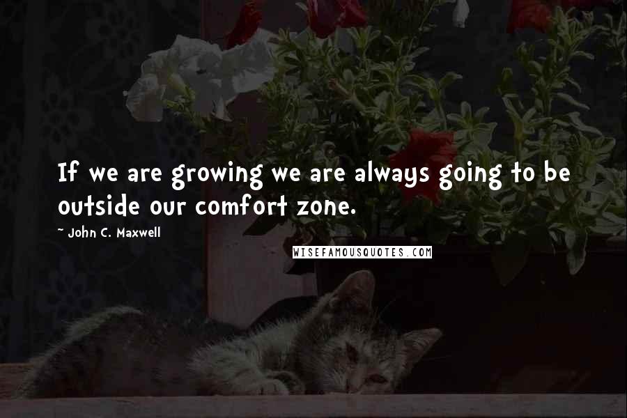 John C. Maxwell Quotes: If we are growing we are always going to be outside our comfort zone.