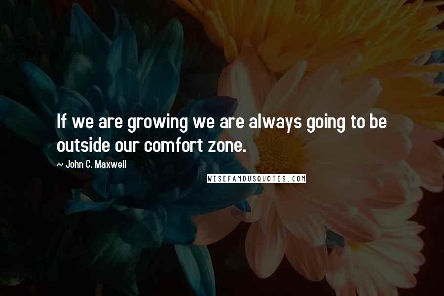 John C. Maxwell Quotes: If we are growing we are always going to be outside our comfort zone.