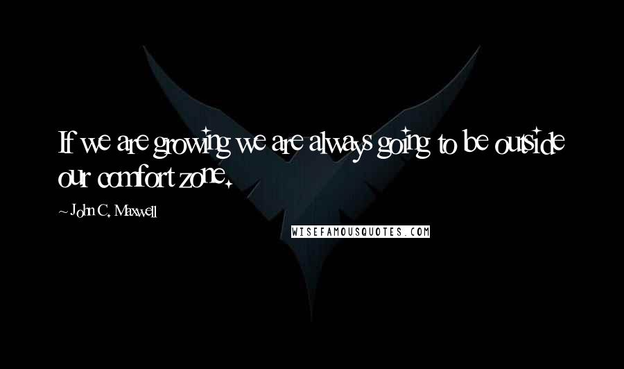 John C. Maxwell Quotes: If we are growing we are always going to be outside our comfort zone.