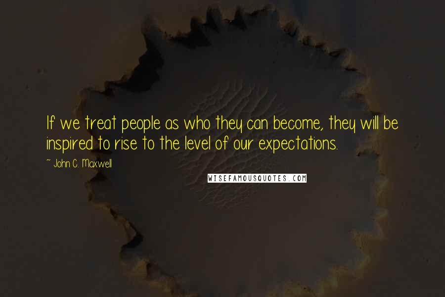 John C. Maxwell Quotes: If we treat people as who they can become, they will be inspired to rise to the level of our expectations.