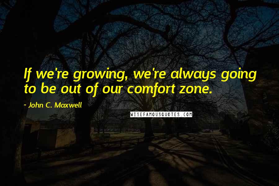 John C. Maxwell Quotes: If we're growing, we're always going to be out of our comfort zone.