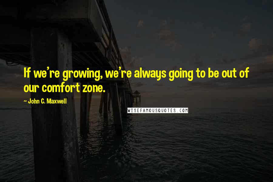 John C. Maxwell Quotes: If we're growing, we're always going to be out of our comfort zone.