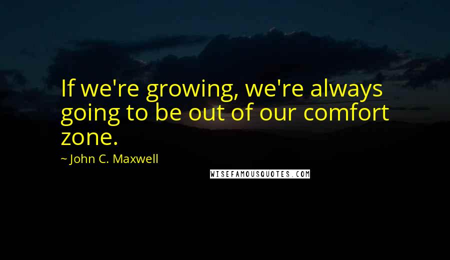John C. Maxwell Quotes: If we're growing, we're always going to be out of our comfort zone.