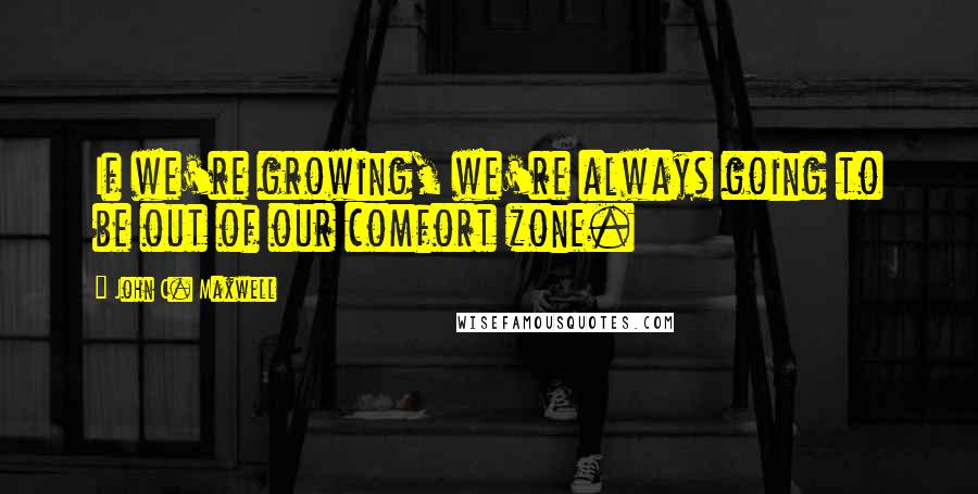 John C. Maxwell Quotes: If we're growing, we're always going to be out of our comfort zone.