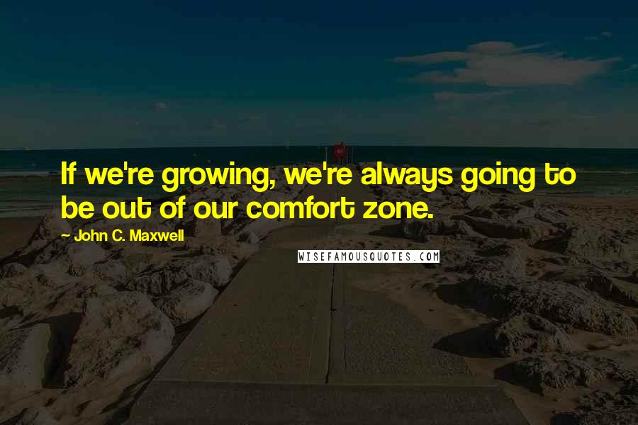 John C. Maxwell Quotes: If we're growing, we're always going to be out of our comfort zone.