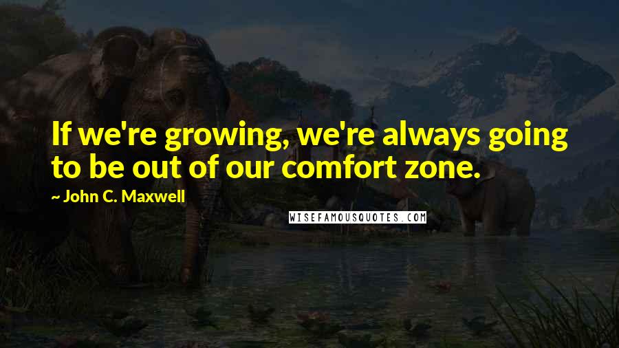 John C. Maxwell Quotes: If we're growing, we're always going to be out of our comfort zone.