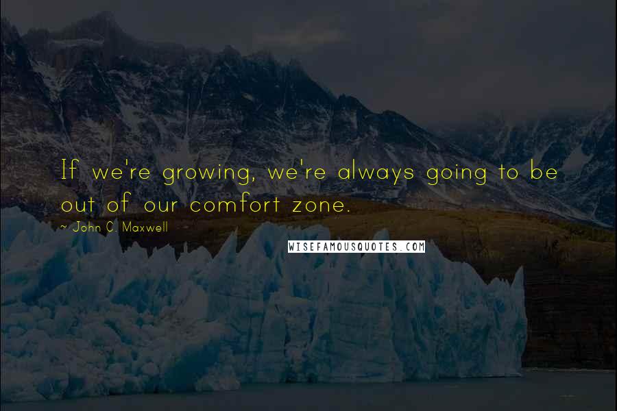 John C. Maxwell Quotes: If we're growing, we're always going to be out of our comfort zone.