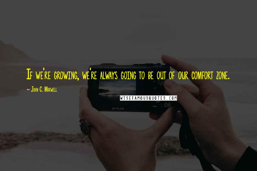 John C. Maxwell Quotes: If we're growing, we're always going to be out of our comfort zone.