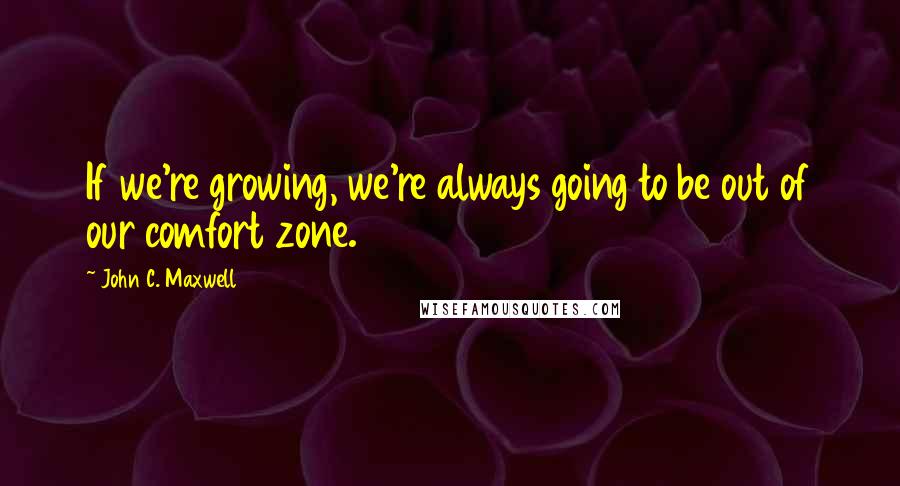 John C. Maxwell Quotes: If we're growing, we're always going to be out of our comfort zone.