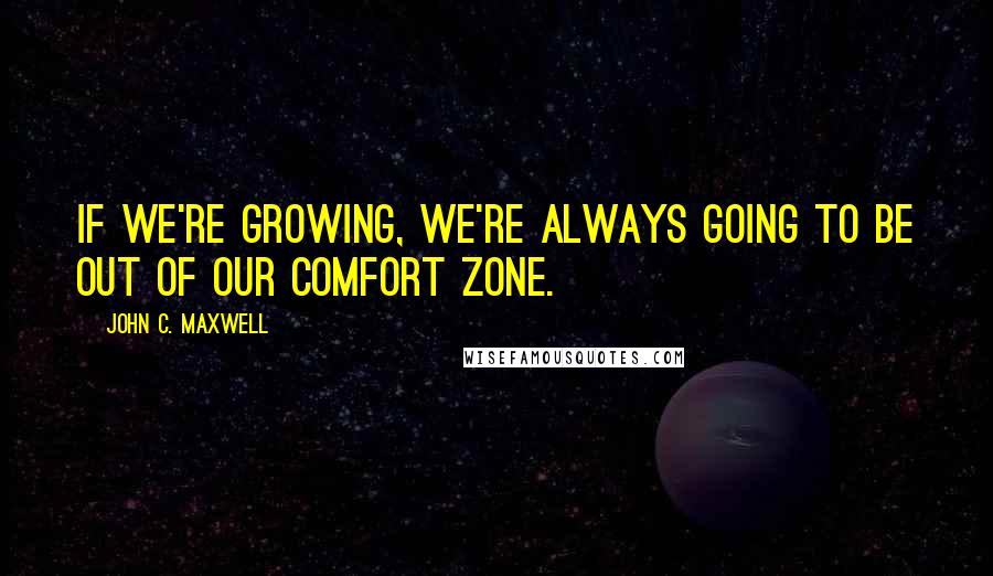 John C. Maxwell Quotes: If we're growing, we're always going to be out of our comfort zone.