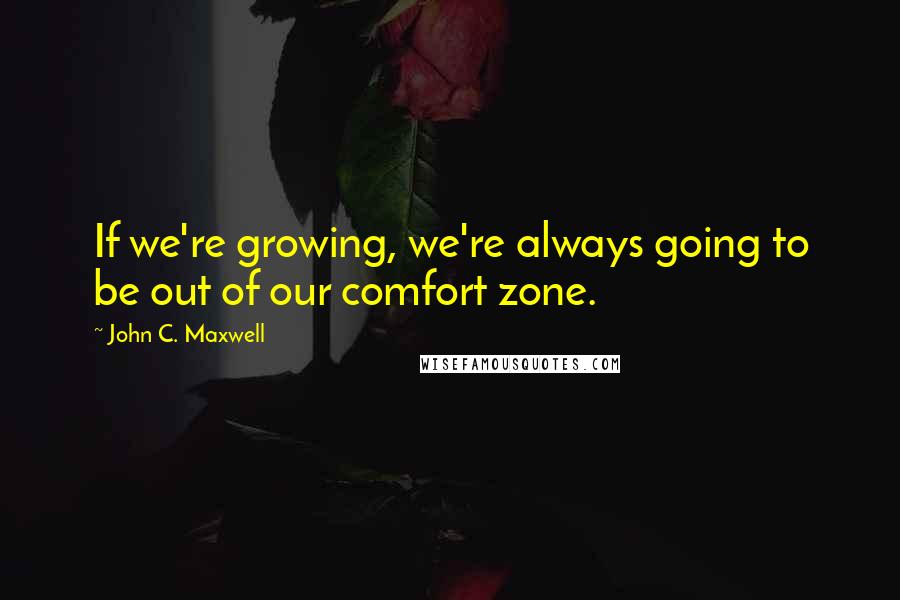 John C. Maxwell Quotes: If we're growing, we're always going to be out of our comfort zone.