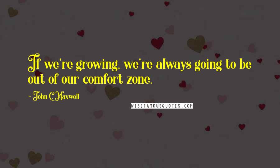 John C. Maxwell Quotes: If we're growing, we're always going to be out of our comfort zone.
