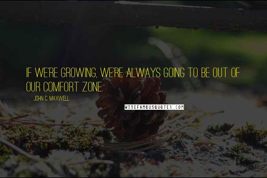 John C. Maxwell Quotes: If we're growing, we're always going to be out of our comfort zone.